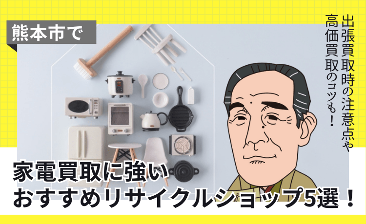 熊本市で家電買取に強いおすすめリサイクルショップ5選！出張買取時の注意点や高価買取のコツも！