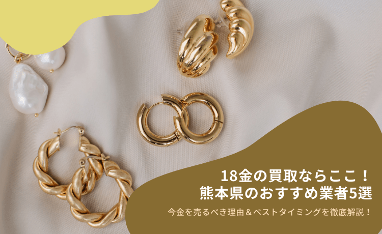 18金の買取ならここ!熊本県のおすすめ業者5選│今金を売るべき理由&ベストタイミングを徹底解説!