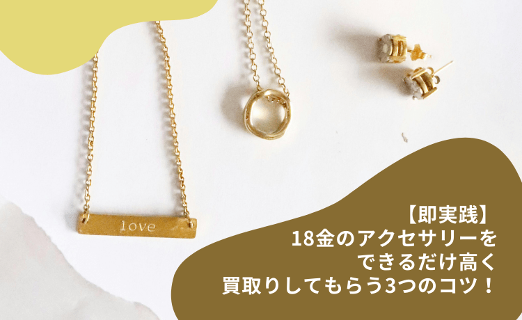 【即実践】18金のアクセサリーをできるだけ高く買取りしてもらう3つのコツ!