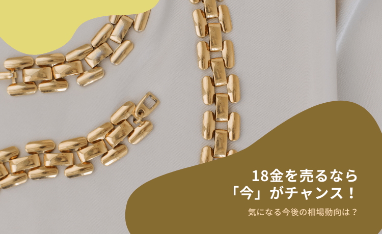 18金を売るなら「今」がチャンス!気になる今後の相場動向は?